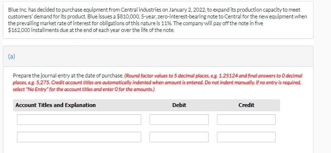 Blue Inc. has decided to purchase equipment from Central industries on January 2, 2022, to expand its production capacity to meet
customers' demand for its product. Blue issues a $810,000, 5-year, zero-interest-bearing note to Central for the new equipment when
the prevailing market rate of interest for obligations of this nature is 11%. The company will pay off the note in five
$162,000 installments due at the end of each year over the life of the note.
(a)
Prepare the journal entry at the date of purchase. (Round factor values to 5 decimal places, eg. 1.25124 and final answers to O decimal
places, eg. 5,275. Credit account titles are automatically indented when amount is entered. Do not indent manually. If no entry is required,
select "No Entry" for the account titles and enter O for the amounts.)
Account Titles and Explanation
Debit
Credit
