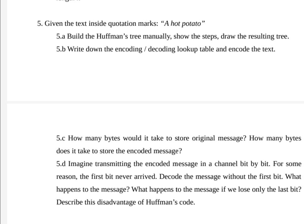 5. Given the text inside quotation marks: “A hot potato"
5.a Build the Huffman’s tree manually, show the steps, draw the resulting tree.
5.b Write down the encoding / decoding lookup table and encode the text.
5.c How many bytes would it take to store original message? How many bytes
does it take to store the encoded message?
5.d Imagine transmitting the encoded message in a channel bit by bit. For some
reason, the first bit never arrived. Decode the message without the first bit. What
happens to the message? What happens to the message if we lose only the last bit?
Describe this disadvantage of Huffman's code.

