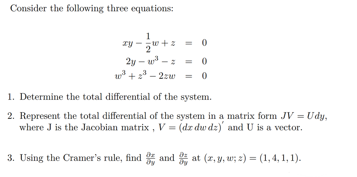 Consider the following three equations:
1
xy
∙w + z
= 0
2
2y — w³
Z
=
0
w³ + z³ – 2zw
=
0
1. Determine the total differential of the system.
2. Represent the total differential of the system in a matrix form JV = Udy,
where J is the Jacobian matrix, V = (dx dw dz)' and U is a vector.
3. Using the Cramer's rule, find 3 and ² at (x, y, w; z) = (1,4, 1, 1).
дz
ду
ду
-