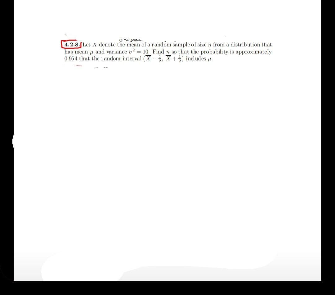 4.2.8.JLet A denote the mean of a random sample of sizen from a distribution that
has mean u and variance o2 = 10. Find n so that the probability is approximately
0.954 that the random interval (X- , X+) includes u.
