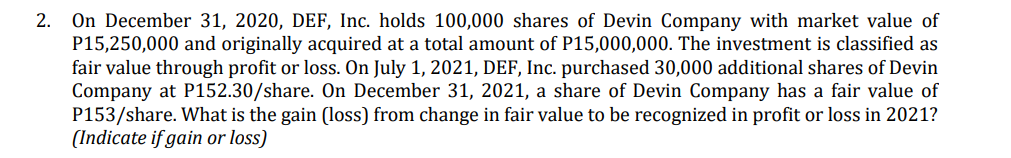 2. On December 31, 2020, DEF, Inc. holds 100,000 shares of Devin Company with market value of
P15,250,000 and originally acquired at a total amount of P15,000,000. The investment is classified as
fair value through profit or loss. On July 1, 2021, DEF, Inc. purchased 30,000 additional shares of Devin
Company at P152.30/share. On December 31, 2021, a share of Devin Company has a fair value of
P153/share. What is the gain (loss) from change in fair value to be recognized in profit or loss in 2021?
(Indicate if gain or loss)
