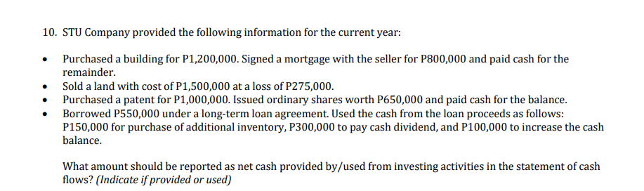 10. STU Company provided the following information for the current year:
Purchased a building for P1,200,000. Signed a mortgage with the seller for P800,000 and paid cash for the
remainder.
Sold a land with cost of P1,500,000 at a loss of P275,000.
Purchased a patent for P1,000,000. Issued ordinary shares worth P650,000 and paid cash for the balance.
Borrowed P550,000 under a long-term loan agreement. Used the cash from the loan proceeds as follows:
P150,000 for purchase of additional inventory, P300,000 to pay cash dividend, and P100,000 to increase the cash
balance.
What amount should be reported as net cash provided by/used from investing activities in the statement of cash
flows? (Indicate if provided or used)