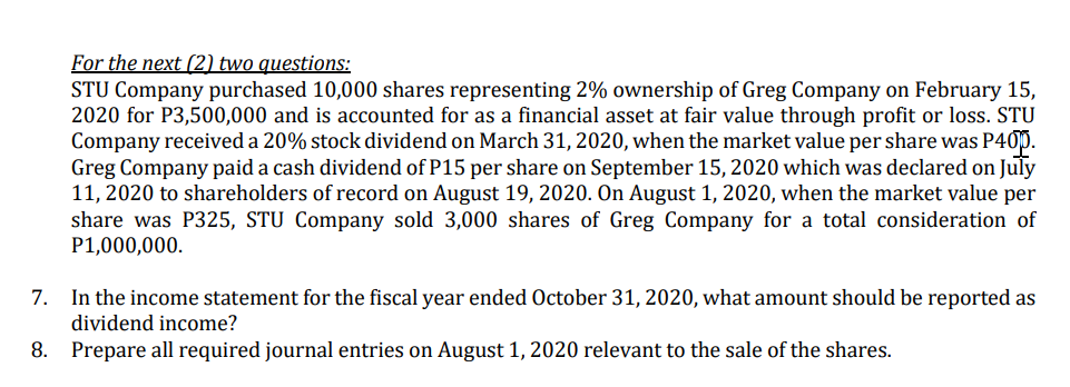 For the next (2) two questions:
STU Company purchased 10,000 shares representing 2% ownership of Greg Company on February 15,
2020 for P3,500,000 and is accounted for as a financial asset at fair value through profit or loss. STU
Company received a 20% stock dividend on March 31, 2020, when the market value per share was P400.
Greg Company paid a cash dividend of P15 per share on September 15, 2020 which was declared on July
11, 2020 to shareholders of record on August 19, 2020. On August 1, 2020, when the market value per
share was P325, STU Company sold 3,000 shares of Greg Company for a total consideration of
P1,000,000.
7.
In the income statement for the fiscal year ended October 31, 2020, what amount should be reported as
dividend income?
8. Prepare all required journal entries on August 1, 2020 relevant to the sale of the shares.
