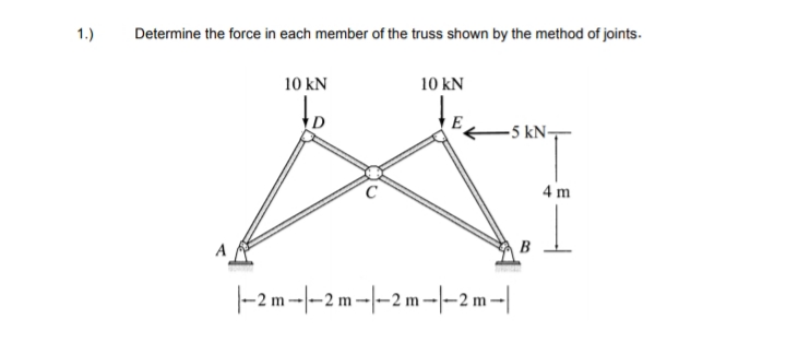 1.)
Determine the force in each member of the truss shown by the method of joints.
10 kN
10 kN
to
-5 kN-
4 m
|-2m -|-2 m-|-2 m-|-2 m -|

