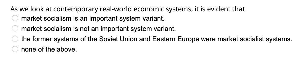 As we look at contemporary real-world economic systems, it is evident that
market socialism is an important system variant.
market socialism is not an important system variant.
the former systems of the Soviet Union and Eastern Europe were market socialist systems.
none of the above.
200 00
