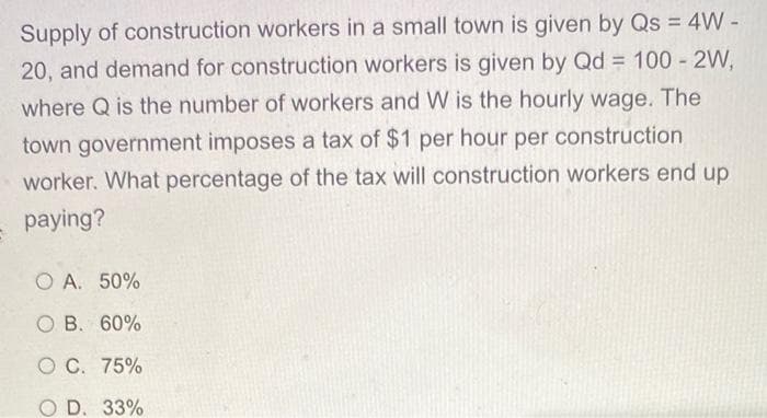 Supply of construction workers in a small town is given by Qs = 4W -
20, and demand for construction workers is given by Qd = 100 - 2W,
%3D
where Q is the number of workers and W is the hourly wage. The
town government imposes a tax of $1 per hour per construction
worker. What percentage of the tax will construction workers end up
paying?
O A. 50%
O B. 60%
O C. 75%
O D. 33%

