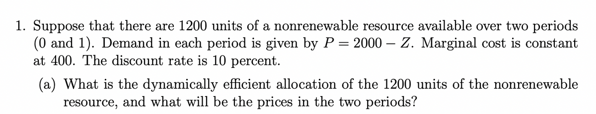 1. Suppose that there are 1200 units of a nonrenewable resource available over two periods
(0 and 1). Demand in each period is given by P = 2000 – Z. Marginal cost is constant
at 400. The discount rate is 10 percent.
(a) What is the dynamically efficient allocation of the 1200 units of the nonrenewable
resource, and what will be the prices in the two periods?
