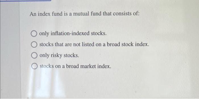 An index fund is a mutual fund that consists of:
only inflation-indexed stocks.
stocks that are not listed on a broad stock index.
only risky stocks.
stocks on a broad market index.
