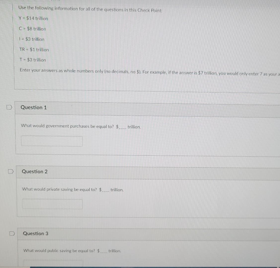 Use the following information for all of the questions in this Check Point:
Y $14 trillion
C= $8 trillion
| = $3 trillion
TR = $1 trillion
T= $3 trillion
Enter your answers as whole numbers only (no decimals, no $). For example, if the answer is $7 trillion, you would only enter 7 as your a
Question 1
What would government purchases be equal to? $
trillion.
Question 2
What would private saving be equal to? $
trillion.
Question 3
What would public saving be equal to? $
trillion.
