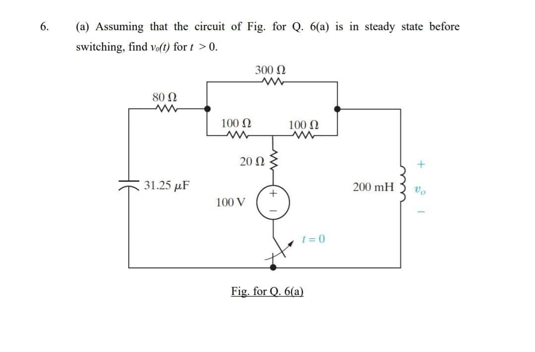 6.
(a) Assuming that the circuit of Fig. for Q. 6(a) is in steady state before
switching, find vo(t) for t >0.
300 N
80 N
100 N
100 N
20 N
31.25 µF
200 mH
100 V
t = 0
Fig. for Q. 6(a)
