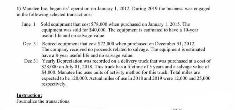 1) Manatee Inc. began its" operation on January 1, 2012. During 2019 the business was engaged
in the following selected transactions:
June 1 Sold equipment that cost $78,000 when purchased on January 1, 2015. The
equipment was sold for $40,000. The equipment is estimated to have a 10-year
useful life and no salvage value.
Dec 31 Retired equipment that cost $72,000 when purchased on December 31, 2012.
The company received no proceeds related to salvage. The equipment is estimated
have a 8-year useful life and no salvage value.
Dec 31 Yearly Depreciation was recorded on a delivery truck that was purchased at a cost of
$28,000 on July 01, 2018. This truck has a lifetime of 5 years and a salvage value of
$4,000. Manatee Inc uses units of activity method for this truck. Total miles are
expected to be 120,000. Actual miles of use in 2018 and 2019 were 12,000 and 25,000
respectively.
Instruction:
Journalize the transactions.
