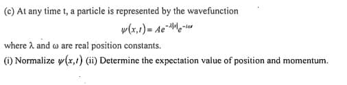 (c) At any time t, a particle is represented by the wavefunction
w(x,1)= Ae¨Me-lar
where 2 and o are real position constants.
(i) Normalize y(x,1) (ii) Determine the expectation value of position and momentum.
