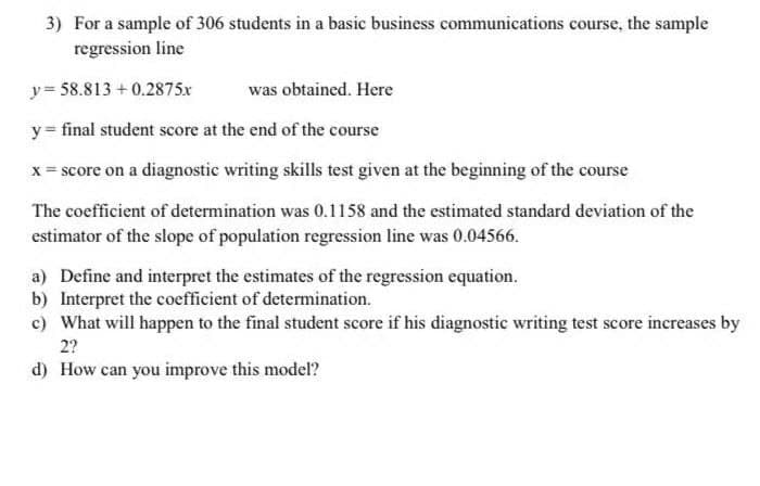 3) For a sample of 306 students in a basic business communications course, the sample
regression line
y = 58.813 + 0.2875x
was obtained. Here
y = final student score at the end of the course
x = score on a diagnostic writing skills test given at the beginning of the course
The coefficient of determination was 0.1158 and the estimated standard deviation of the
estimator of the slope of population regression line was 0.04566.
a) Define and interpret the estimates of the regression equation.
b) Interpret the coefficient of determination.
c) What will happen to the final student score if his diagnostic writing test score increases by
2?
d) How can you inmprove this model?
