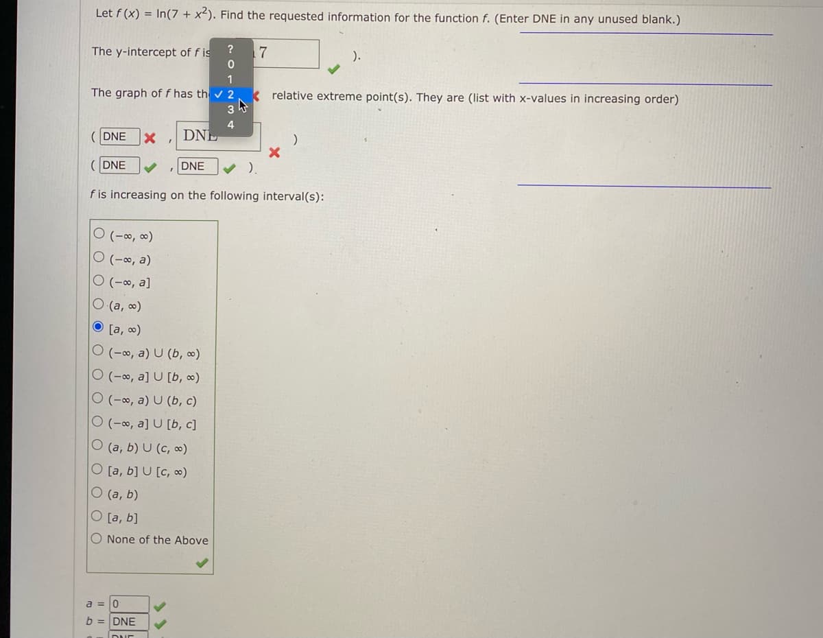 Let f (x) = In(7 + x²). Find the requested information for the function f. (Enter DNE in any unused blank.)
The y-intercept of f is
1
The graph of f has th v 2
k relative extreme point(s). They are (list with x-values in increasing order)
4
DNE
DNE
DNE
DNE
f is increasing on the following interval(s):
O (-∞, ∞)
O (-∞, a)
O (-∞, a]
O (a, o)
O [a, 0)
O (-∞, a) U (b, ∞)
O (-∞, a] U [b, ∞)
O (-0, a) U (b, c)
O (-∞, a] U [b, c]
O (a, b) U (c, ∞)
O [a, b] U [c, ∞)
O (a, b)
O [a, b]
O None of the Above
a =
b = DNE
