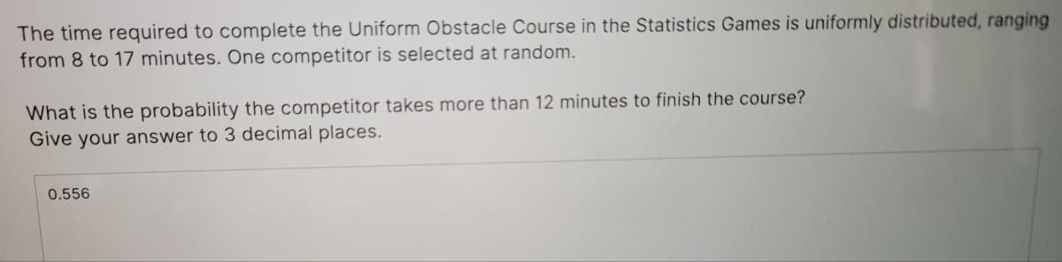 The time required to complete the Uniform Obstacle Course in the Statistics Games is uniformly distributed, ranging
from 8 to 17 minutes. One competitor is selected at random.
What is the probability the competitor takes more than 12 minutes to finish the course?
Give your answer to 3 decimal places.
0.556
