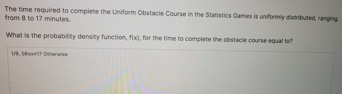 The time required to complete the Uniform Obstacle Course in the Statistics Games is uniformly distributed, ranging
from 8 to 17 minutes.
What is the probability density function, f(x), for the time to complete the obstacle course equal to?
1/9, 08sxs17 Otherwise
