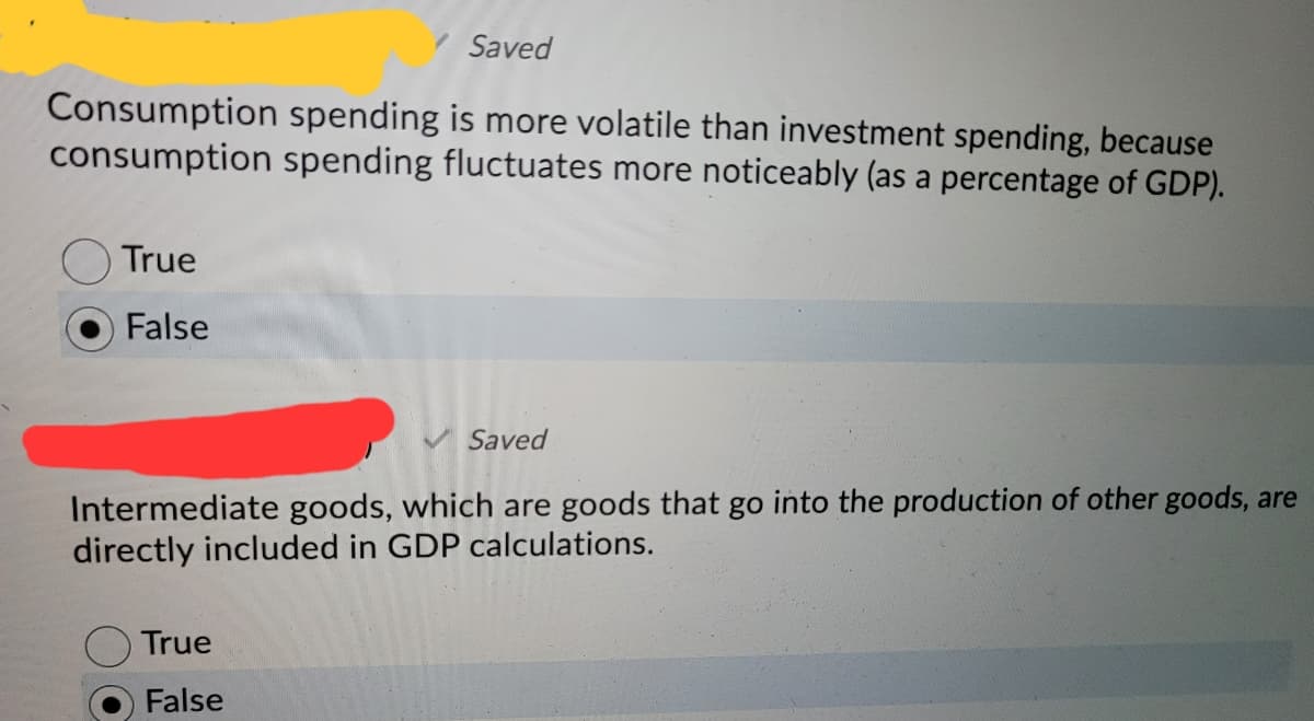 Saved
Consumption spending is more volatile than investment spending, because
consumption spending fluctuates more noticeably (as a percentage of GDP).
True
False
Saved
Intermediate goods, which are goods that go into the production of other goods, are
directly included in GDP calculations.
True
False
