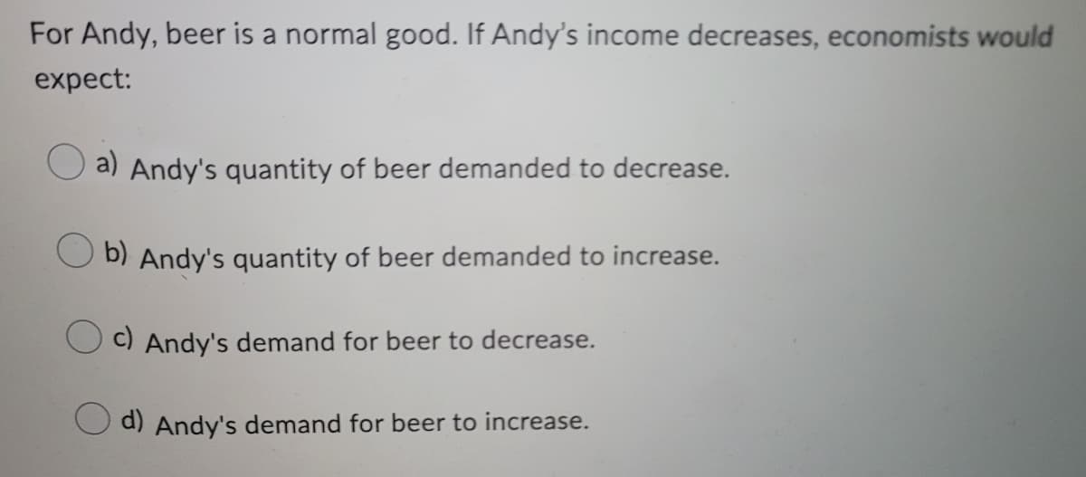 For Andy, beer is a normal good. If Andy's income decreases, economists would
expect:
a) Andy's quantity of beer demanded to decrease.
b) Andy's quantity of beer demanded to increase.
c) Andy's demand for beer to decrease.
d) Andy's demand for beer to increase.
