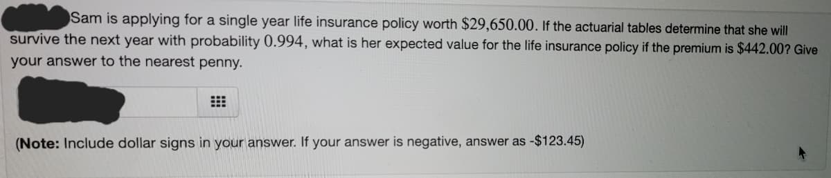 Sam is applying for a single year life insurance policy worth $29,650.00. If the actuarial tables determine that she will
survive the next year with probability 0.994, what is her expected value for the life insurance policy if the premium is $442.00? Give
your answer to the nearest penny.
(Note: Include dollar signs in your answer. If your answer is negative, answer as -$123.45)
