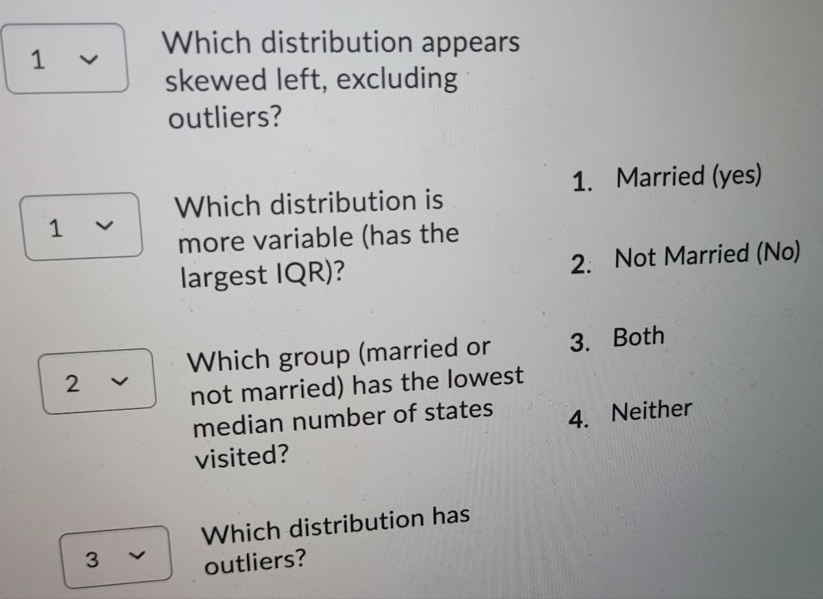 Which distribution appears
skewed left, excluding
outliers?
Which distribution is
1. Married (yes)
more variable (has the
largest IQR)?
2. Not Married (No)
Which group (married or
not married) has the lowest
median number of states
3. Both
4. Neither
visited?
Which distribution has
3
outliers?
>
>
2.
