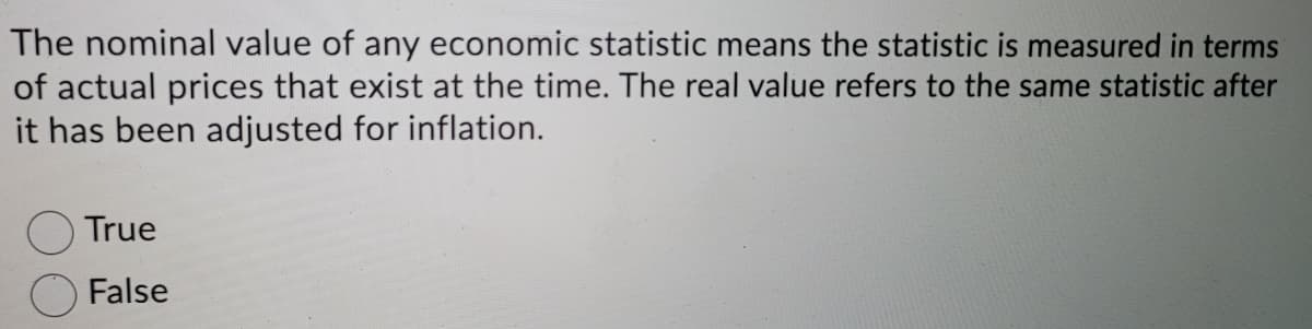 The nominal value of any economic statistic means the statistic is measured in terms
of actual prices that exist at the time. The real value refers to the same statistic after
it has been adjusted for inflation.
True
False
