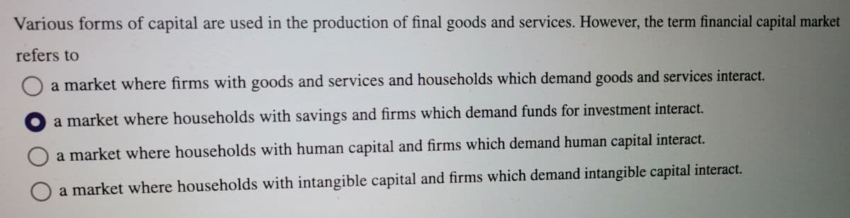 Various forms of capital are used in the production of final goods and services. However, the term financial capital market
refers to
a market where firms with goods and services and households which demand goods and services interact.
a market where households with savings and firms which demand funds for investment interact.
a market where households with human capital and firms which demand human capital interact.
O a market where households with intangible capital and firms which demand intangible capital interact.
