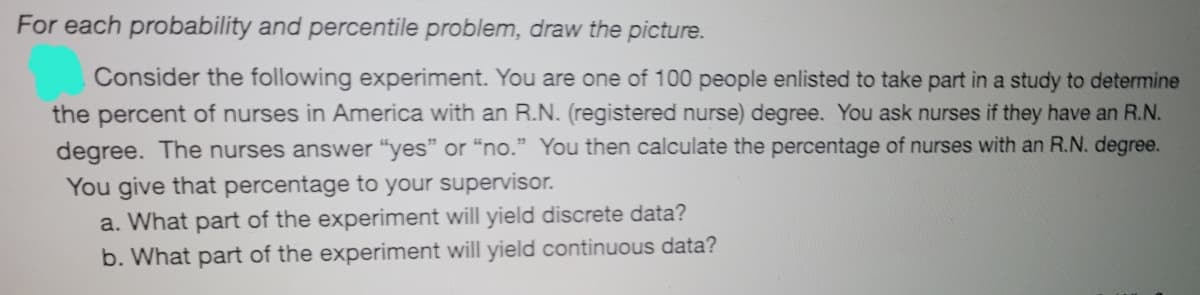 For each probability and percentile problem, draw the picture.
Consider the following experiment. You are one of 100 people enlisted to take part in a study to determine
the percent of nurses in America with an R.N. (registered nurse) degree. You ask nurses if they have an R.N.
degree. The nurses answer "yes" or “no." You then calculate the percentage of nurses with an R.N. degree.
You give that percentage to your supervisor.
a. What part of the experiment will yield discrete data?
b. What part of the experiment will yield continuous data?

