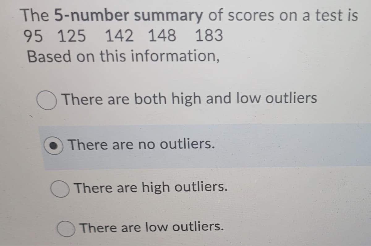 The 5-number summary of scores on a test is
95 125
142 148 183
Based on this information,
There are both high and low outliers
There are no outliers.
There are high outliers.
There are low outliers.
