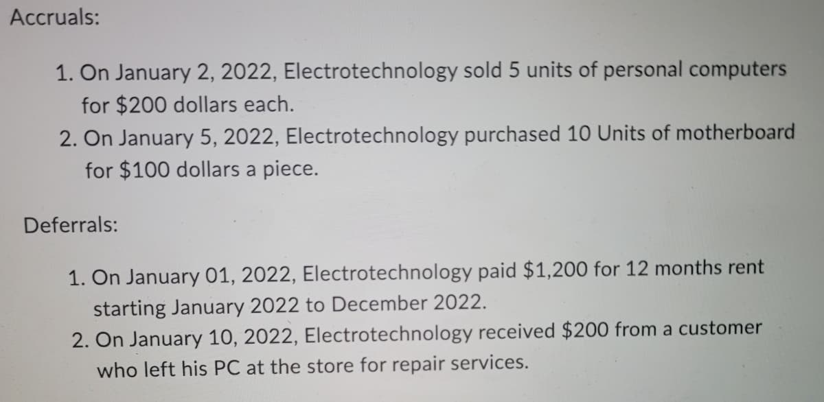 Accruals:
1. On January 2, 2022, Electrotechnology sold 5 units of personal computers
for $200 dollars each.
2. On January 5, 2022, Electrotechnology purchased 10 Units of motherboard
for $100 dollars a piece.
Deferrals:
1. On January 01, 2022, Electrotechnology paid $1,200 for 12 months rent
starting January 2022 to December 2022.
2. On January 10, 2022, Electrotechnology received $200 from a customer
who left his PC at the store for repair services.

