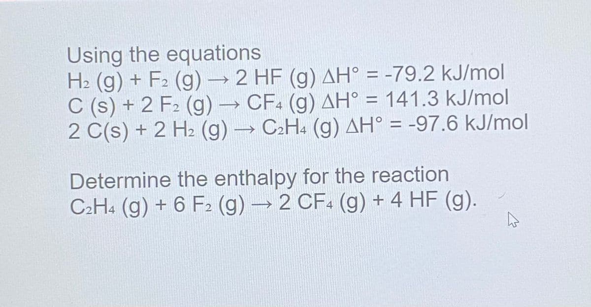 Using the equations
H2 (g) + F2 (g) → 2 HF (g) AH° = -79.2 kJ/mol
C (s) + 2 F2 (g) → CF (g) AH° = 141.3 kJ/mol
2 C(s) + 2 H2 (g) C2H4 (g) AH° = -97.6 kJ/mol
%3D
Determine the enthalpy for the reaction
C2H4 (g) + 6 F2 (g) 2 CF. (g) + 4 HF (g).
