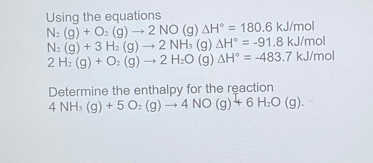 Using the equations
N2 (g) + O2 (g) → 2 NO (g) AH° = 180.6 kJ/mol
N2 (g) + 3 H2 (g) → 2 NH3 (g) AH° = -91.8 kJ/mol
2 H2 (g) + O2 (g)→ 2 H2O (g) AH° = -483.7 kJ/mol
Determine the enthalpy for the reaction
4 NH3 (g) + 5 O2 (g) → 4 NO (g)+ 6 H2O (g).
