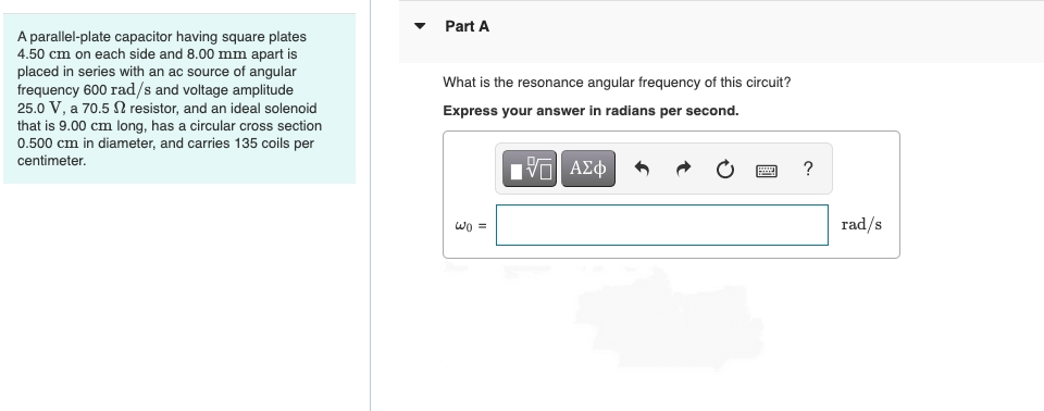 Part A
A parallel-plate capacitor having square plates
4.50 cm on each side and 8.00 mm apart is
placed in series with an ac source of angular
frequency 600 rad/s and voltage amplitude
25.0 V, a 70.5 N resistor, and an ideal solenoid
that is 9.00 cm long, has a circular cross section
0.500 cm in diameter, and carries 135 coils per
What is the resonance angular frequency of this circuit?
Express your answer in radians per second.
centimeter.
Hνα ΑΣφ
?
rad/s
