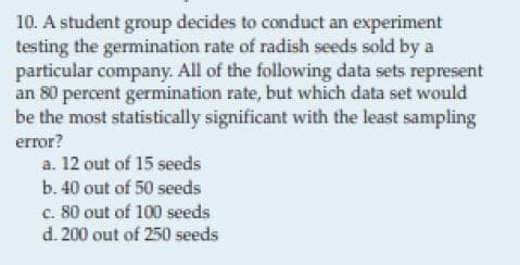 10. A student group decides to conduct an experiment
testing the germination rate of radish seeds sold by a
particular company. All of the following data sets represent
an 80 percent germination rate, but which data set would
be the most statistically significant with the least sampling
error?
a. 12 out of 15 seeds
b. 40 out of 50 seeds
c. 80 out of 100 seeds
d. 200 out of 250 seeds
