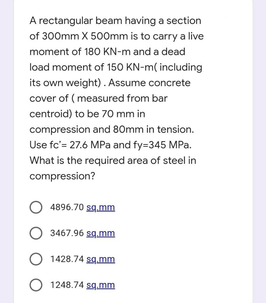 A rectangular beam having a section
of 300mm X 500mm is to carry a live
moment of 180 KN-m and a dead
load moment of 150 KN-m( including
its own weight). Assume concrete
cover of ( measured from bar
centroid) to be 70 mm in
compression and 80mm in tension.
Use fc'= 27.6 MPa and fy=345 MPa.
What is the required area of steel in
compression?
4896.70 sq.mm
O 3467.96 sq.mm
O 1428.74 sq.mm
O 1248.74 sq.mm
