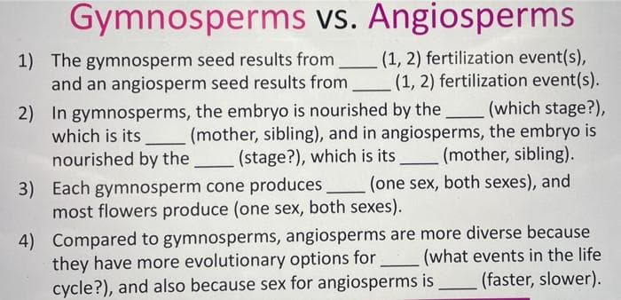 Gymnosperms vs. Angiosperms
1) The gymnosperm seed results from
and an angiosperm seed results from
(1, 2) fertilization event(s),
(1, 2) fertilization event(s).
(which stage?),
which is its (mother, sibling), and in angiosperms, the embryo is
(mother, sibling).
2) In gymnosperms, the embryo is nourished by the
nourished by the
(stage?), which is its
3) Each gymnosperm cone produces
most flowers produce (one sex, both sexes).
(one sex, both sexes), and
4) Compared to gymnosperms, angiosperms are more diverse because
they have more evolutionary options for
cycle?), and also because sex for angiosperms is
(what events in the life
(faster, slower).
