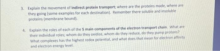 3. Explain the movement of indirect protein transport; where are the proteins made, where are
they going (some examples for each destination). Remember there soluble and insoluble
proteins (membrane bound).
4. Explain the roles of each of the 5 main components of the electron transport chain. What are
their individual roles; whom do they oxidize, whom do they reduce, do they pump protons?
What complexes has the highest redox potential, and what does that mean for electron affinity
and electron energy level.
