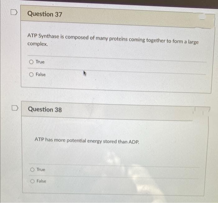 D
Question 37
ATP Synthase is composed of many proteins coming together to form a large
complex.
O True
False
Question 38
ATP has more potential energy stored than ADP.
O True
O False
