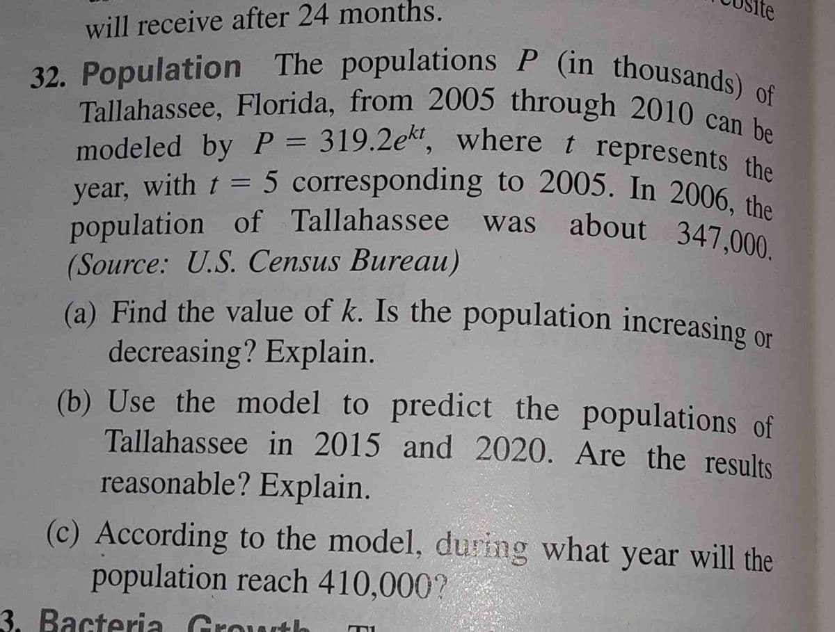 lte
population of Tallahassee was about 347,000.
32. Population The populations P (in thousands) of
(a) Find the value of k. Is the population increasing or
modeled by P = 319.2ekt, where t represents the
Tallahassee, Florida, from 2005 through 2010 can be
will receive after 24 months.
Tallahassee, Florida, from 2005 through 2010 can
with t = 5 corresponding to 2005. In 2006 she
year,
(Source: U.S. Census Bureau)
(a) Find the value of k. Is the population increasing
decreasing? Explain.
(b) Use the model to predict the populations of
Tallahassee in 2015 and 2020. Are the results
reasonable? Explain.
or
(c) According to the model, during what year will the
population reach 410,000?
3. Bacteria Growth
