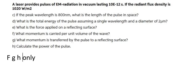 A laser provides pulses of EM-radiation in vacuum lasting 10E-12 s. If the radiant flux density is
1020 W/m2
C) If the peak wavelength is 800nm, what is the length of the pulse in space?
d) What is the total energy of the pulse assuming a single wavelength and a diameter of 2um?
e) What is the force applied on a reflecting surface?
f) What momentum is carried per unit volume of the wave?
9) What momentum is transferred by the pulse to a reflecting surface?
h) Calculate the power of the pulse.
Fghonly
