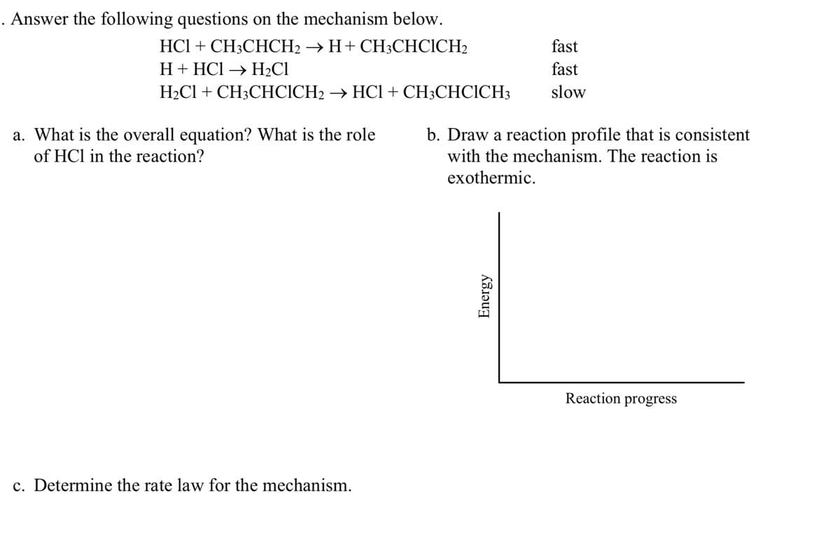 . Answer the following questions on the mechanism below.
HCl + CH3CHCH2 → H+ CH;CHCICH2
fast
H+ HCl → H2C1
fast
H2C1 + CH3CHCICH2 → HCI+ CH3CHCICH3
slow
b. Draw a reaction profile that is consistent
a. What is the overall equation? What is the role
of HCl in the reaction?
with the mechanism. The reaction is
exothermic.
Reaction progress
c. Determine the rate law for the mechanism.
Energy

