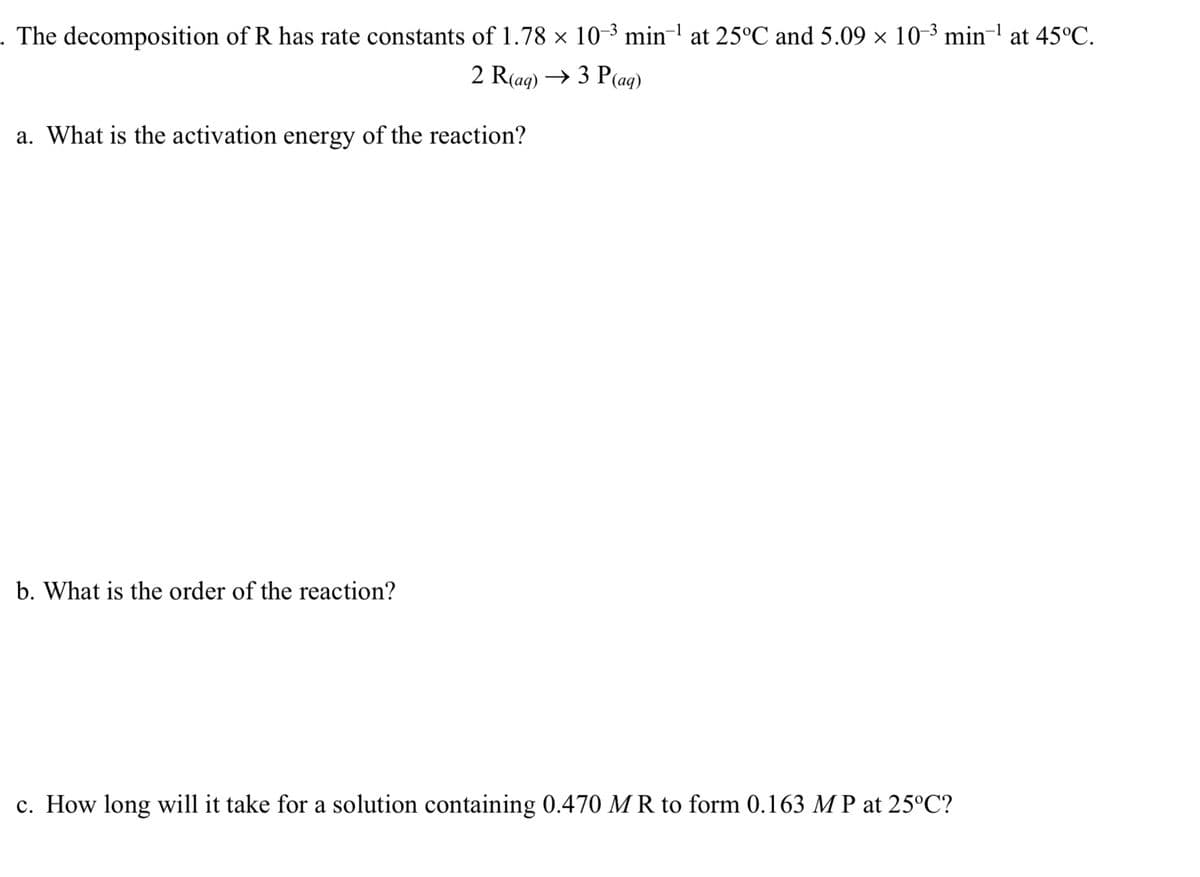 . The decomposition of R has rate constants of 1.78 × 10-³ min' at 25°C and 5.09 × 10-3 min- at 45°C.
2 R(ag) → 3 P(ag)
a. What is the activation energy of the reaction?
b. What is the order of the reaction?
c. How long will it take for a solution containing 0.470 M R to form 0.163 M P at 25°C?

