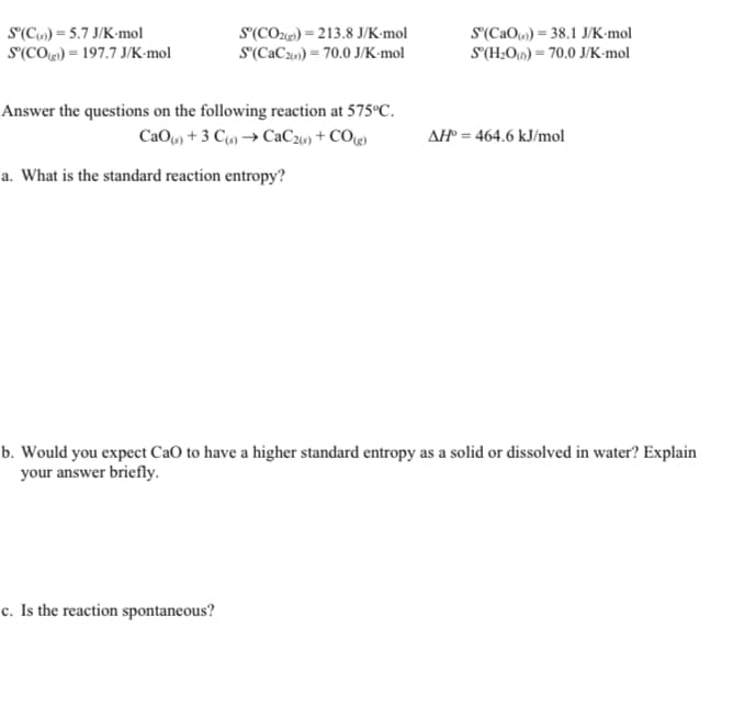 S'(C») = 5.7 J/K•mol
S'(CO) = 197.7 J/K-mol
S'(CO2e) = 213.8 J/K•mol
S'(CaCz) = 70.0 J/K-mol
S(CaO) = 38.1 J/K-mol
S(H;Ou) = 70.0 J/K•mol
Answer the questions on the following reaction at 575°C.
CaO) + 3 C9) → CaC26) + COg)
AH = 464.6 kJ/mol
a. What is the standard reaction entropy?
b. Would you expect CaO to have a higher standard entropy as a solid or dissolved in water? Explain
your answer briefly.
c. Is the reaction spontaneous?
