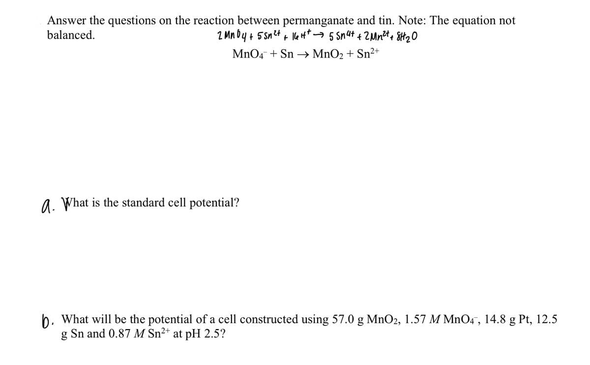 Answer the questions on the reaction between permanganate and tin. Note: The equation not
balanced.
MnO4 + Sn –→ MnO2 + Sn²+
a. What is the standard cell potential?
b. What will be the potential of a cell constructed using 57.0 g MnO2, 1.57 M MnO4, 14.8 g Pt, 12.5
Sn and 0.87 M Sn²+ at pH 2.5?
