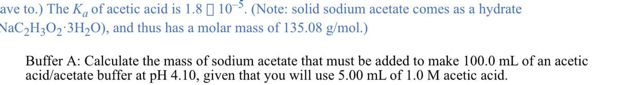 ave to.) The K of acetic acid is 1.8 | 10. (Note: solid sodium acetate comes as a hydrate
NaC2H3O2 3H2O), and thus has a molar mass of 135.08 g/mol.)
Buffer A: Calculate the mass of sodium acetate that must be added to make 100.0 mL of an acetic
acid/acetate buffer at pH 4.10, given that you will use 5.00 mL of 1.0 M acetic acid.
