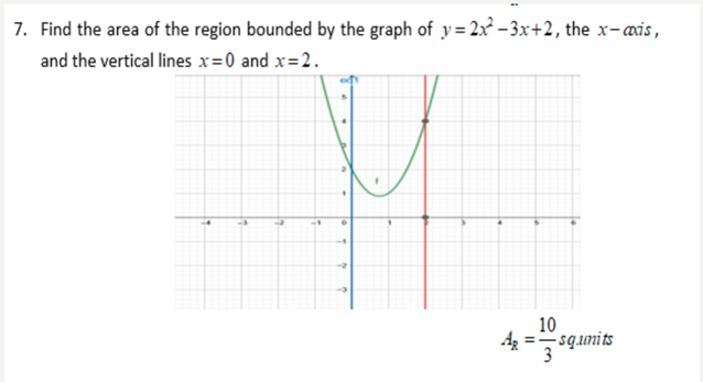 7. Find the area of the region bounded by the graph of y= 2x²- 3x+2, the x-axis,
and the vertical lines x=0 and x=2.
10
=-squnits
3
