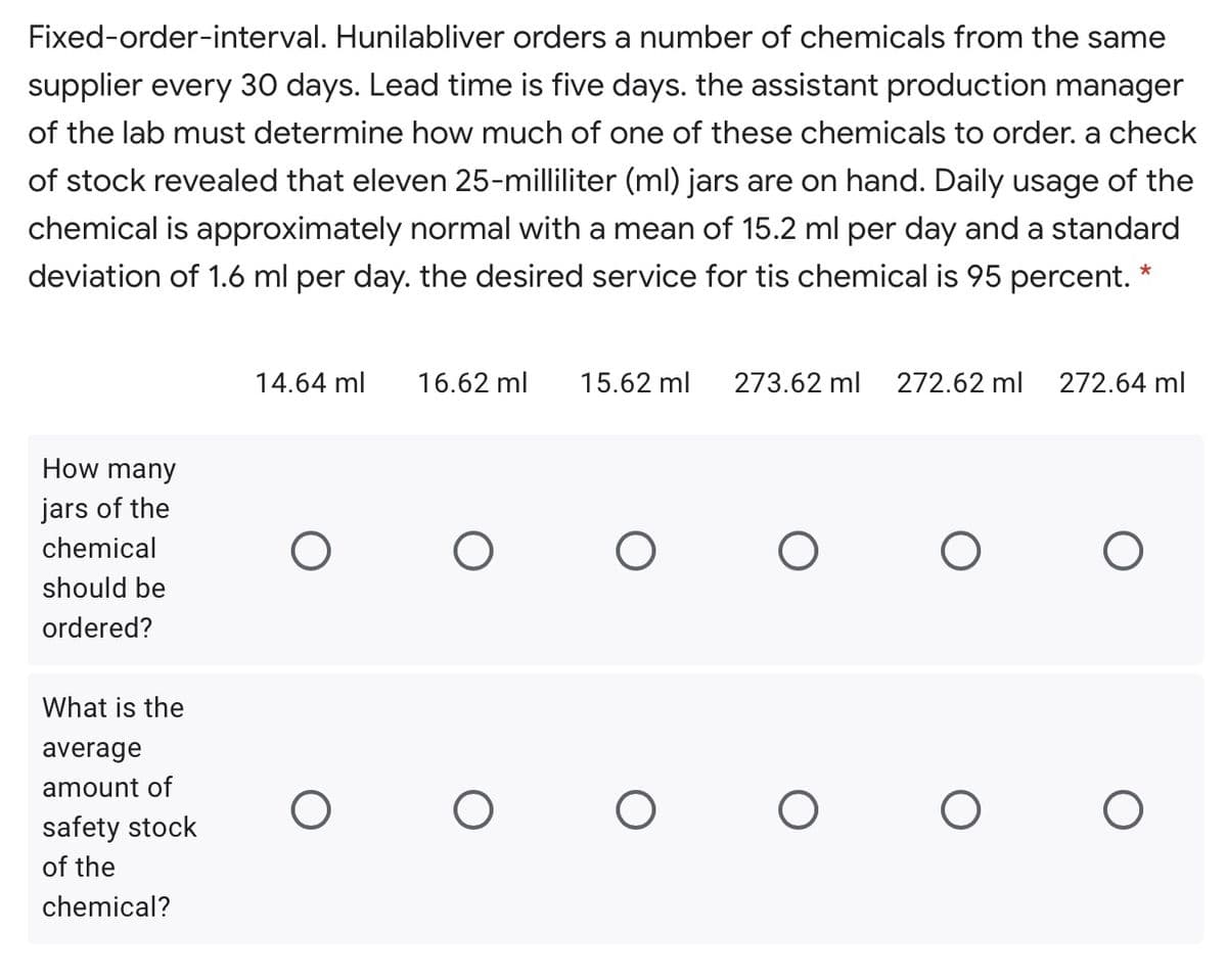 Fixed-order-interval. Hunilabliver orders a number of chemicals from the same
supplier every 30 days. Lead time is five days. the assistant production manager
of the lab must determine how much of one of these chemicals to order. a check
of stock revealed that eleven 25-milliliter (ml) jars are on hand. Daily usage of the
chemical is approximately normal with a mean of 15.2 ml per day and a standard
deviation of 1.6 ml per day. the desired service for tis chemical is 95 percent.
14.64 ml
16.62 ml
15.62 ml
273.62 ml
272.62 ml
272.64 ml
How many
jars of the
chemical
should be
ordered?
What is the
average
amount of
safety stock
of the
chemical?
