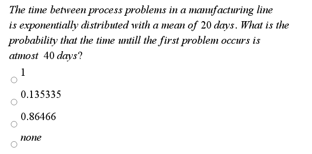 The time between process problems in a manufacturing line
is exponentially distributed with a mean of 20 days. What is the
probability that the time untill the first problem occurs is
atmost 40 days?
1
0.135335
0.86466
попе

