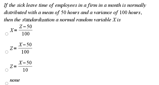 If the sick leave time of employees in a firm in a month is normally
distributed with a mean of 50 hours and a variance of 100 hours,
then the standardization a normal random variable X is
Z- 50
X=
100
X- 50
Z=
100
X- 50
Z =
10
попе
