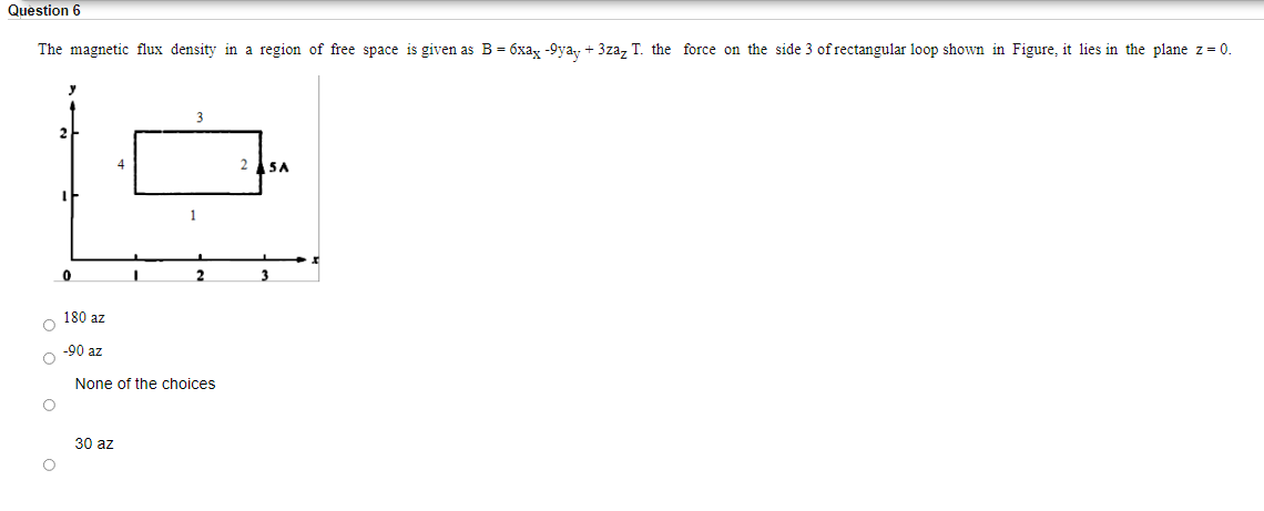 Question 6
The magnetic flux density in a region of free space is given as B = 6xa, -9yay + 3zaz T. the force on the side 3 of rectangular loop shown in Figure, it lies in the plane z= 0.
3
2 SA
1
3
180 az
-90 az
None of the choices
30 az
