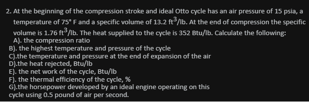 2. At the beginning of the compression stroke and ideal Otto cycle has an air pressure of 15 psia, a
temperature of 75° F and a specific volume of 13.2 ft/lb. At the end of compression the specific
volume is 1.76 ft/lb. The heat supplied to the cycle is 352 Btu/lb. Calculate the following:
A). the compression ratio
B). the highest temperature and pressure of the cycle
C).the temperature and pressure at the end of expansion of the air
D).the heat rejected, Btu/lb
E). the net work of the cycle, Btu/lb
F). the thermal efficiency of the cycle, %
G).the horsepower developed by an ideal engine operating on this
cycle using 0.5 pound of air per second.
